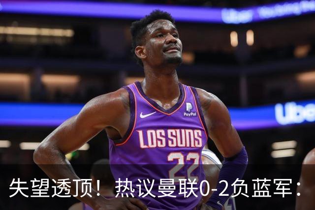 失望透顶！热议曼联0-2负蓝军：只求不降级了...曼联需要彻底重建