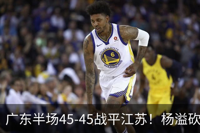 广东半场45-45战平江苏！杨溢砍12分，徐杰又梦游，杜锋现场观战
