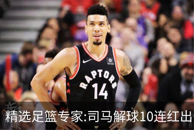 精选足篮专家:司马解球10连红出击足彩 小盼哥9连红